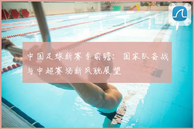 中国足球新赛季前瞻：国家队备战与中超赛场新风貌展望