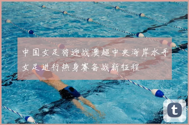 中国女足将迎战澳超中央海岸水手女足进行热身赛备战新征程