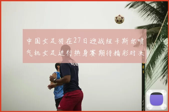 中国女足将在27日迎战纽卡斯尔喷气机女足进行热身赛期待精彩对决