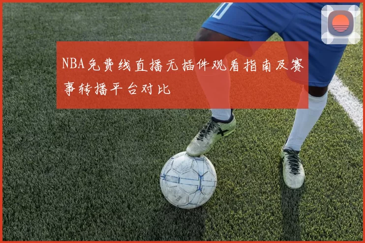 NBA免费线直播无插件观看指南及赛事转播平台对比