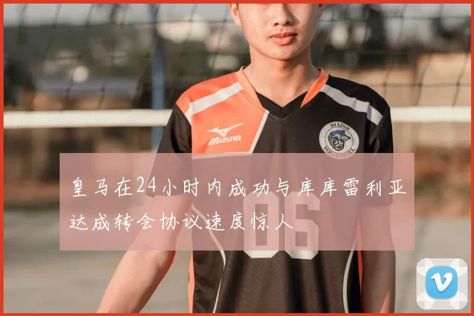 皇马在24小时内成功与库库雷利亚达成转会协议速度惊人
