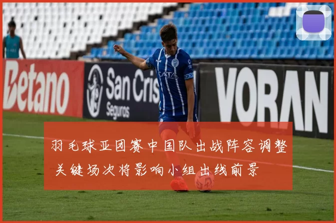 羽毛球亚团赛中国队出战阵容调整 关键场次将影响小组出线前景